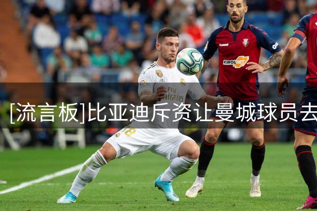 [流言板]比亚迪斥资让曼城球员去深圳；球迷把光头员工认成马雷斯卡